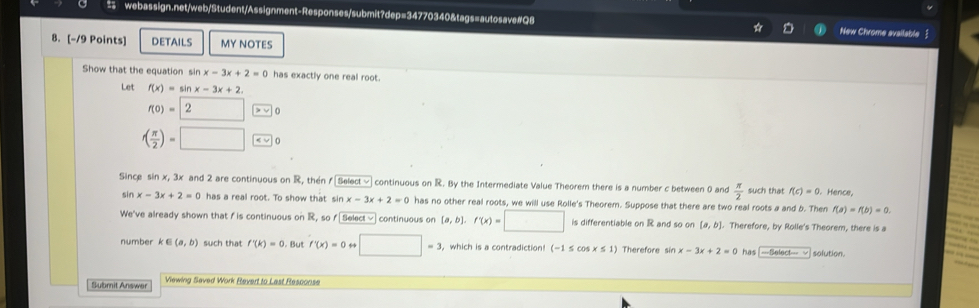 New Chrome available  
8. [-/9 Points] DETAILS MY NOTES 
Show that the equation sin x-3x+2=0 has exactly one real root. 
Let f(x)=sin x-3x+2.
f(0)=2 □ > √ 0
f( π /2 )=□ < √ 0 
Since  sin x, 3x and 2 are continuous on R, then f [Select √continuous on R. By the Intermediate Value Theorem there is a number c between 0 and  π /2  such that f(c)=0. Hence,
sin x-3x+2=0 has a real root. To show that sin x-3x+2=0 has no other real roots, we will use Rolle's Theorem. Suppose that there are two real roots a and b. Then f(a)=f(b)=0. 
We've already shown that f is continuous on R, so f [ Select √] continuous on [a,b].f'(x)=□ is differentiable on R and so on [a,b]. Therefore, by Rolle's Theorem, there is a 
number k∈ (a,b) such that f'(k)=0. But f'(x)=0rightarrow □ =3 , which is a contradiction (-1≤ cos x≤ 1) Therefore sin x-3x+2=0 has | -Select- √| solution. 
Submit Answer Viewing Saved Work Revert to Last Resconse