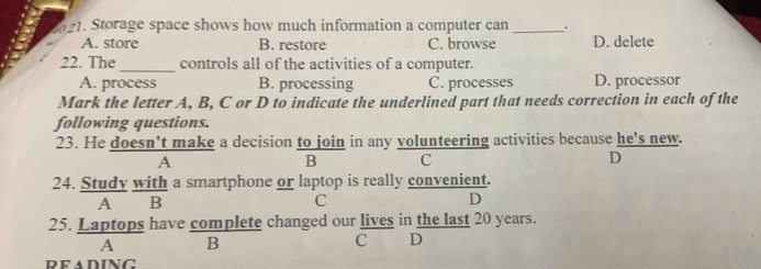 Storage space shows how much information a computer can _.
A. store B. restore C. browse D. delete
22. The _controls all of the activities of a computer.
A. process B. processing C. processes D. processor
Mark the letter A, B, C or D to indicate the underlined part that needs correction in each of the
following questions.
23. He doesn't make a decision to join in any volunteering activities because he's new.
A
B C
D
24. Study with a smartphone or laptop is really convenient.
A B
C
D
25. Laptops have complete changed our lives in the last 20 years.
A B
C D
READING