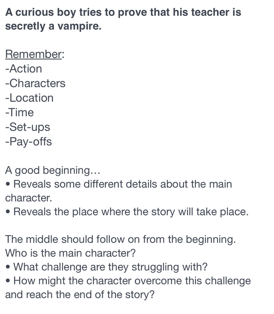 A curious boy tries to prove that his teacher is 
secretly a vampire. 
Remember: 
-Action 
-Characters 
-Location 
-Time 
-Set-ups 
-Pay-offs 
A good beginning... 
Reveals some different details about the main 
character. 
Reveals the place where the story will take place. 
The middle should follow on from the beginning. 
Who is the main character? 
What challenge are they struggling with? 
How might the character overcome this challenge 
and reach the end of the story?