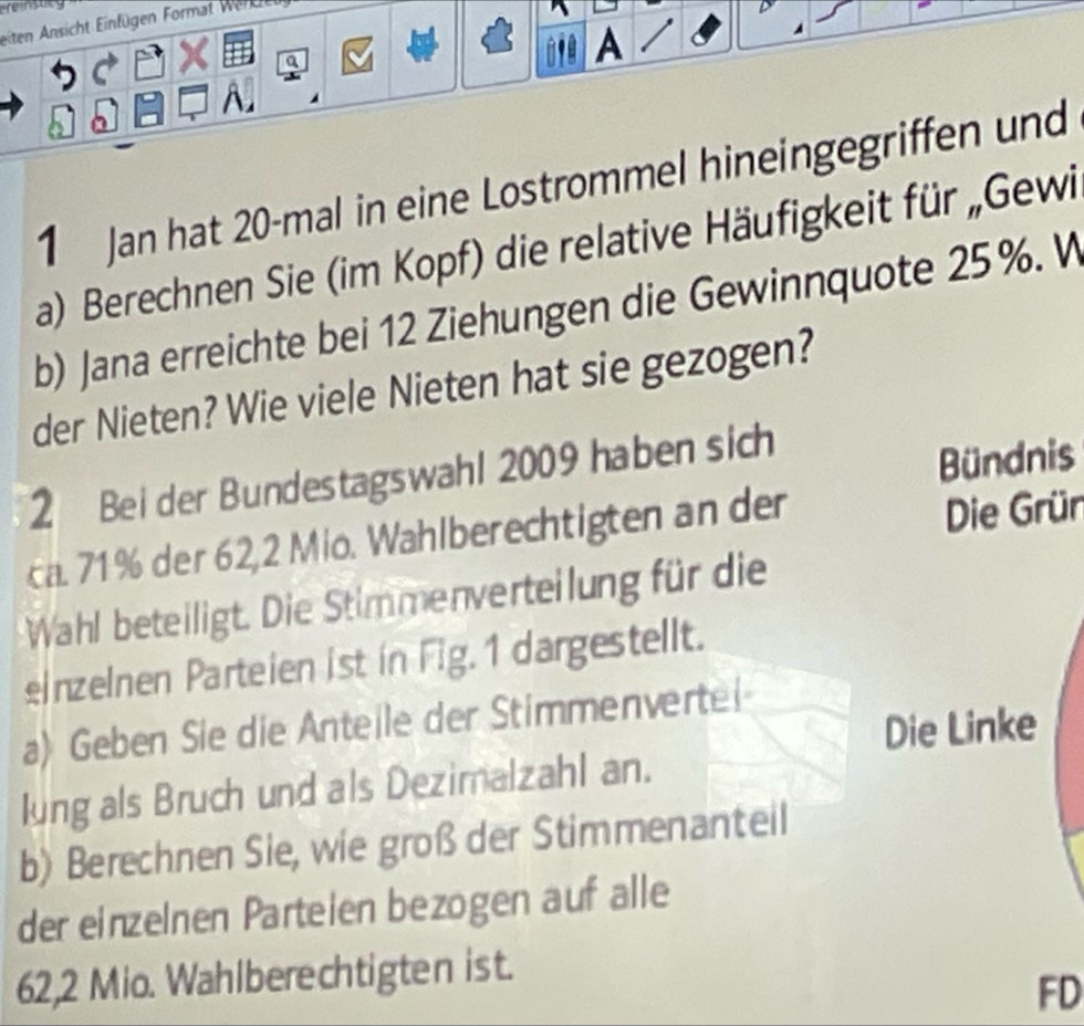 eiten Ansicht Einfügen Format Wer cr 
a 
A 
1 Jan hat 20 -mal in eine Lostrommel hineingegriffen und 
a) Berechnen Sie (im Kopf) die relative Häufigkeit für „Gewi 
b) Jana erreichte bei 12 Ziehungen die Gewinnquote 25 %. W 
der Nieten? Wie viele Nieten hat sie gezogen? 
2 Bei der Bundestagswahl 2009 haben sich 
Bündnis 
ca. 71% der 62, 2 Mio. Wahlberechtigten an der 
Die Grün 
Wahl beteiligt. Die Stimmenverteilung für die 
einzelnen Parteien ist in Fig. 1 dargestellt. 
a) Geben Sie die Anteile der Stimmenvertei 
Die Linke 
lung als Bruch und als Dezimalzahl an. 
b) Berechnen Sie, wie groß der Stimmenanteil 
der einzelnen Parteien bezogen auf alle
62, 2 Mio. Wahlberechtigten ist. 
FD