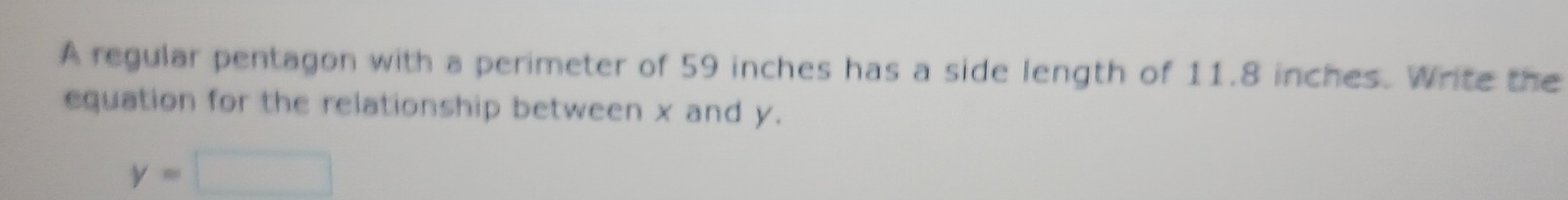 A regular pentagon with a perimeter of 59 inches has a side length of 11.8 inches. Write the 
equation for the relationship between x and y.
y=□