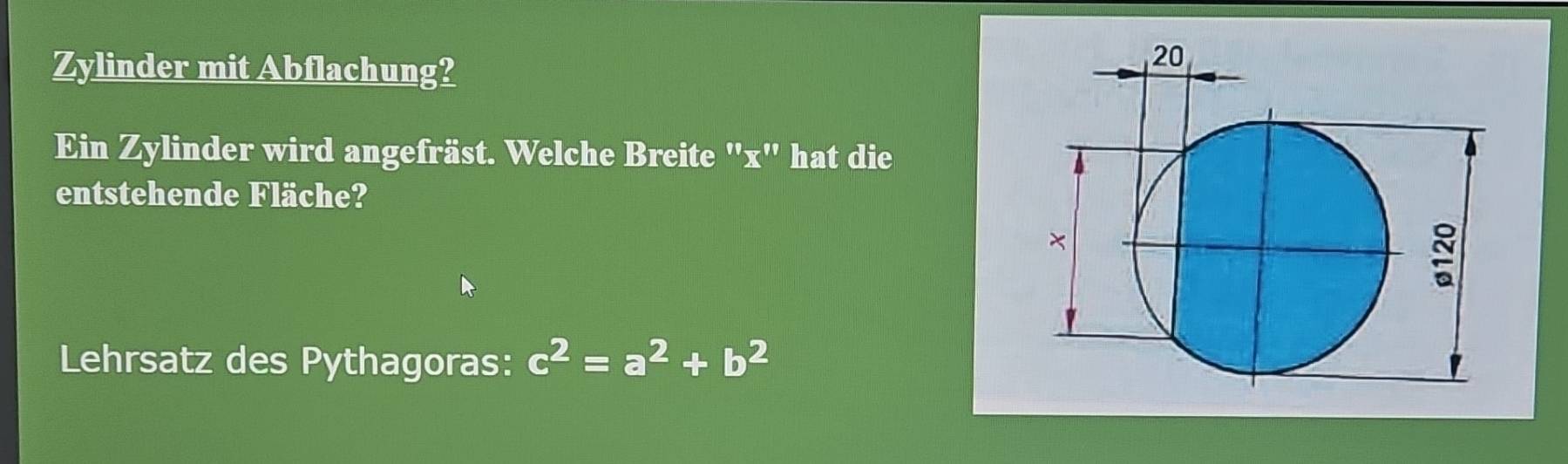 Zylinder mit Abflachung? 
Ein Zylinder wird angefräst. Welche Breite "x" hat die 
entstehende Fläche? 
Lehrsatz des Pythagoras: c^2=a^2+b^2