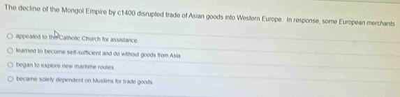 The decline of the Mongol Empire by c1400 disrupted trade of Asian goods into Western Europe. In response, some European merchants
appealed to the Catholic Church for assistance.
learned to become self-sufficient and do without goods from Asia
began to explore new maritime routes.
became solely dependent on Muslims for trade goods.