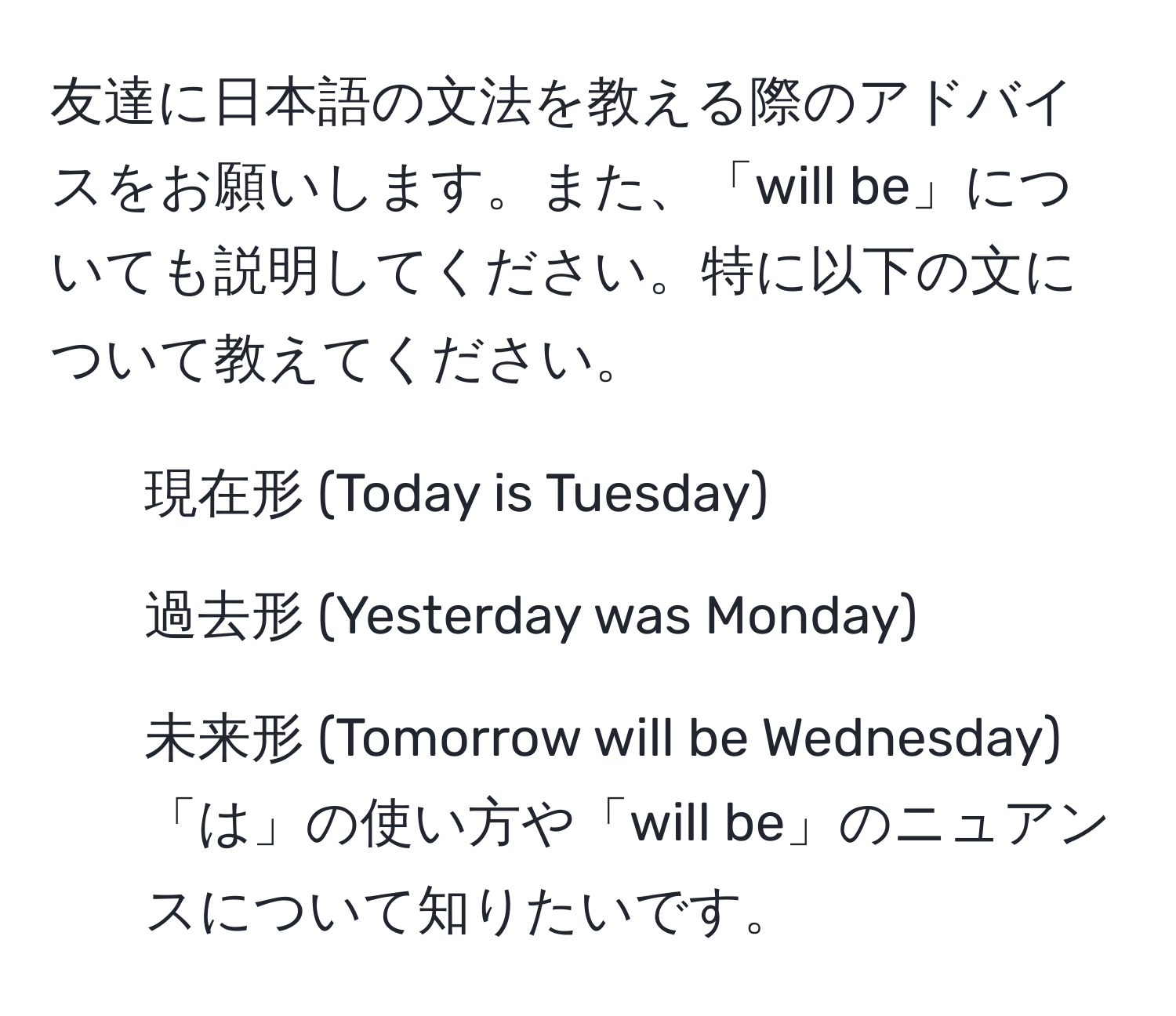 友達に日本語の文法を教える際のアドバイスをお願いします。また、「will be」についても説明してください。特に以下の文について教えてください。  
1. 現在形 (Today is Tuesday)  
2. 過去形 (Yesterday was Monday)  
3. 未来形 (Tomorrow will be Wednesday)  
「は」の使い方や「will be」のニュアンスについて知りたいです。