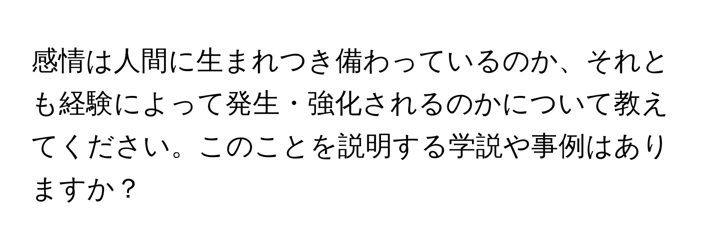 感情は人間に生まれつき備わっているのか、それとも経験によって発生・強化されるのかについて教えてください。このことを説明する学説や事例はありますか？