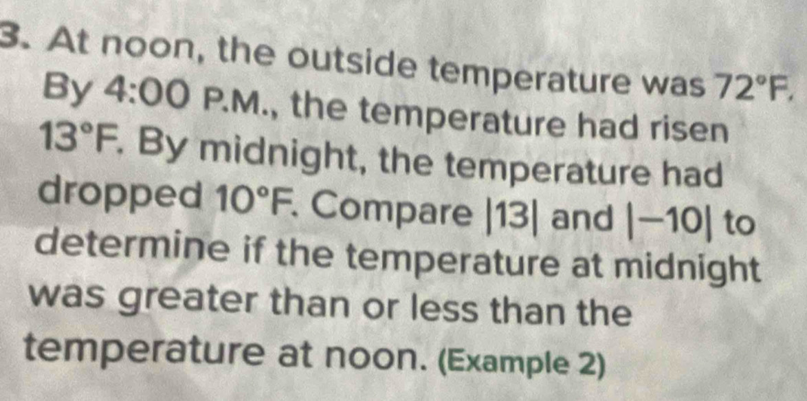 At noon, the outside temperature was 72°F, 
By 4:00P.M ., the temperature had ri sen 13°F. By midnight, the temperature had 
dropped 10°F Compare |13| and |-10| to 
determine if the temperature at midnight 
was greater than or less than the 
temperature at noon. (Example 2)