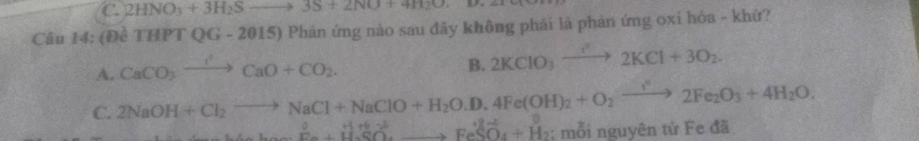 C. 2HNO_3+3H_2Sto 3S+2NO+4H_2O. 
Câu 14: (Đề THF TOG - 20 15 0 Phản ứng nào sau đây không phải là phản ứng oxi hóa - khử?
A. CaCO_3xrightarrow OCaO+CO_2.
B. 2KClO_3xrightarrow leftharpoons 2KCl+3O_2.
C. 2NaOH+Cl_2to NaCl+NaClO+H_2O.D.4Fe(OH)_2+O_2xrightarrow I^22Fe_2O_3+4H_2O.
^0roendarray beginarray r Hre^(+e^-S^2)_xto FeS_e H_2SO_4+H_2 ; mỗi nguyên tử Fe đã