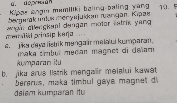 d. depresan
Kipas angin memiliki baling-baling yang 10. F
bergerak untuk menyejukkan ruangan. Kipas
angin dilengkapi dengan motor listrik yang
memiliki prinsip kerja ....
a. jika daya listrik mengalir melalui kumparan,
maka timbul medan magnet di dalam 
kumparan itu
b. jika arus listrik mengalir melalui kawat
berarus, maka timbul gaya magnet di
dalam kumparan itu