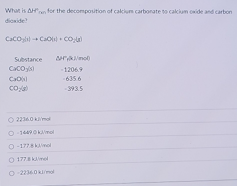 What is △ H°rxn for the decomposition of calcium carbonate to calcium oxide and carbon
dioxide?
CaCO_3(s)to CaO(s)+CO_2(g)
Substance △ H°_f(kJ/mol)
CaCO_3(s) - 1206.9
CaO(s) -635.6
CO_2(g) -393.5
2236.0 kJ/mol
-1449.0 kJ/mol
-177.8 kJ/mol
177.8 kJ/mol
-2236.0 kJ/mol