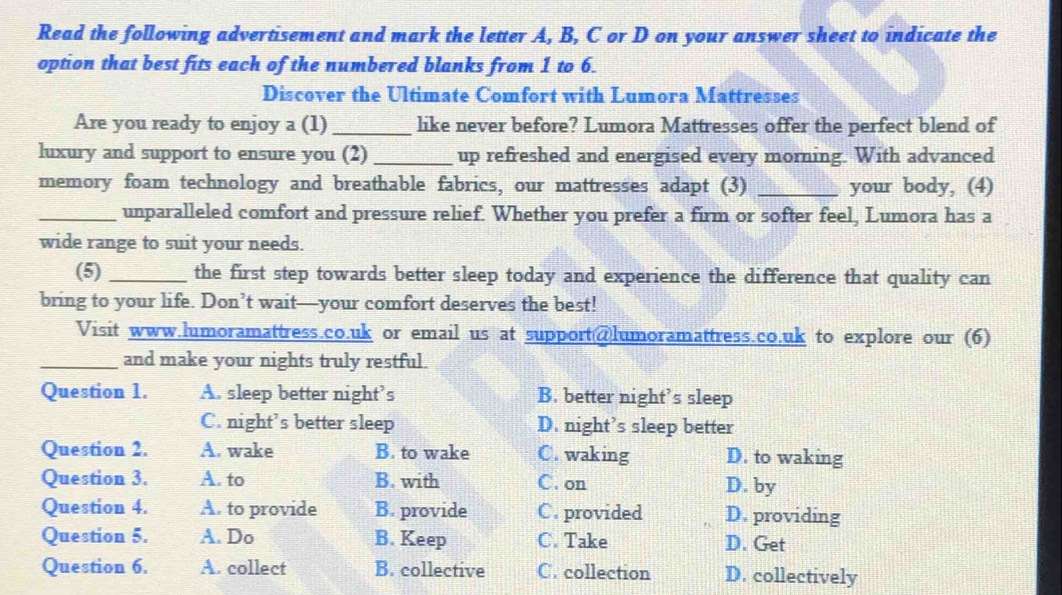 Read the following advertisement and mark the letter A, B, C or D on your answer sheet to indicate the
option that best fits each of the numbered blanks from 1 to 6.
Discover the Ultimate Comfort with Lumora Mattresses
Are you ready to enjoy a (1) _like never before? Lumora Mattresses offer the perfect blend of
luxury and support to ensure you (2) _up refreshed and energised every morning. With advanced
memory foam technology and breathable fabrics, our mattresses adapt (3) _your body, (4)
_unparalleled comfort and pressure relief. Whether you prefer a firm or softer feel, Lumora has a
wide range to suit your needs.
(5) _the first step towards better sleep today and experience the difference that quality can
bring to your life. Don’t wait—your comfort deserves the best!
Visit www.lumoramattress.co.uk or email us at support@lumoramattress.co.uk to explore our (6)
_and make your nights truly restful.
Question 1. A. sleep better night’s B. better night’s sleep
C. night’s better sleep D. night’s sleep better
Question 2. A. wake B. to wake C. waking D. to waking
Question 3. A. to B. with C. on D. by
Question 4. A. to provide B. provide C. provided D. providing
Question 5. A. Do B. Keep C. Take D. Get
Question 6. A. collect B. collective C. collection D. collectively