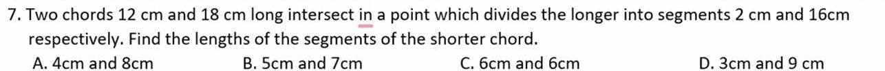 Two chords 12 cm and 18 cm long intersect in a point which divides the longer into segments 2 cm and 16cm
respectively. Find the lengths of the segments of the shorter chord.
A. 4cm and 8cm B. 5cm and 7cm C. 6cm and 6cm D. 3cm and 9 cm