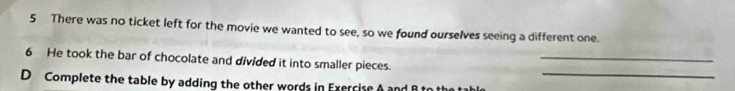 There was no ticket left for the movie we wanted to see, so we found ourselves seeing a different one. 
_ 
6 He took the bar of chocolate and divided it into smaller pieces. 
_ 
D Complete the table by adding the other words in Exercise A an