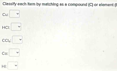 Classify each item by matching as a compound (C) or element (E 
Cu: □ 
HCl: □
C l_4 □
Co: □ 
HI: □