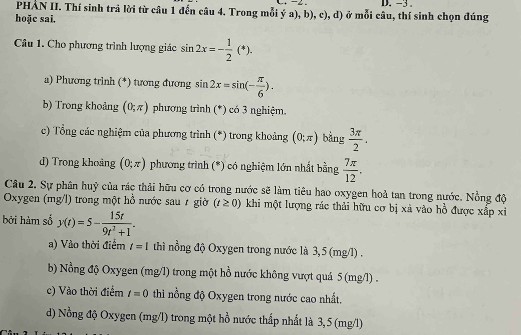 -2. D. -3.
PHẢN II. Thí sinh trả lời từ câu 1 đến câu 4. Trong mỗi ý a), b), c), d) ở mỗi câu, thí sinh chọn đúng
hoặc sai.
Câu 1. Cho phương trình lượng giác sin 2x=- 1/2 (*). 
a) Phương trình (*) tương đương sin 2x=sin (- π /6 ). 
b) Trong khoảng (0;π ) phương trình (*) có 3 nghiệm.
c) Tổng các nghiệm của phương trình (*) trong khoảng (0;π ) bằng  3π /2 . 
d) Trong khoảng (0;π ) phương trình (*) có nghiệm lớn nhất bằng  7π /12 . 
Câu 2. Sự phân huỷ của rác thải hữu cơ có trong nước sẽ làm tiêu hao oxygen hoà tan trong nước. Nồng độ
Oxygen (mg/l) trong một hồ nước sau t giờ (t≥ 0) khi một lượng rác thải hữu cơ bị xả vào hồ được xấp xi
bởi hàm số y(t)=5- 15t/9t^2+1 . 
a) Vào thời điểm t=1 thì nồng độ Oxygen trong nước là 3,5 (mg/l).
b) Nồng độ Oxygen (mg/l) trong một hồ nước không vượt quá 5 (mg/l).
c) Vào thời điểm t=0 thì nồng độ Oxygen trong nước cao nhất.
d) Nồng độ Oxygen (mg/l) trong một hồ nước thấp nhất là 3,5 (mg/l)