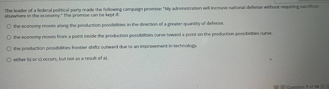 The leader of a federal political party made the following campaign promise: "My administration will increase national defense without requiring sacrifices
elsewhere in the economy." The promise can be kept if:
the economy moves along the production possibilities in the direction of a greater quantity of defense.
the economy moves from a point inside the production possibilities curve toward a point on the production possibilities curve.
the production possibilities frontier shifts outward due to an improvement in technology.
either b) or c) occurs, but not as a result of a).
Ouestion 7 of 10