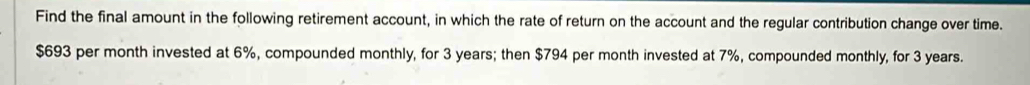 Find the final amount in the following retirement account, in which the rate of return on the account and the regular contribution change over time.
$693 per month invested at 6%, compounded monthly, for 3 years; then $794 per month invested at 7%, compounded monthly, for 3 years.