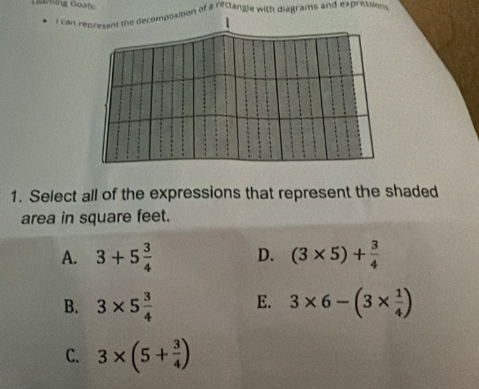 GBariving Goats
t can represent the decomposition of a reclangle with diagrams and expression 
1. Select all of the expressions that represent the shaded
area in square feet.
D.
A. 3+5 3/4  (3* 5)+ 3/4 
E.
B. 3* 5 3/4  3* 6-(3*  1/4 )
C. 3* (5+ 3/4 )