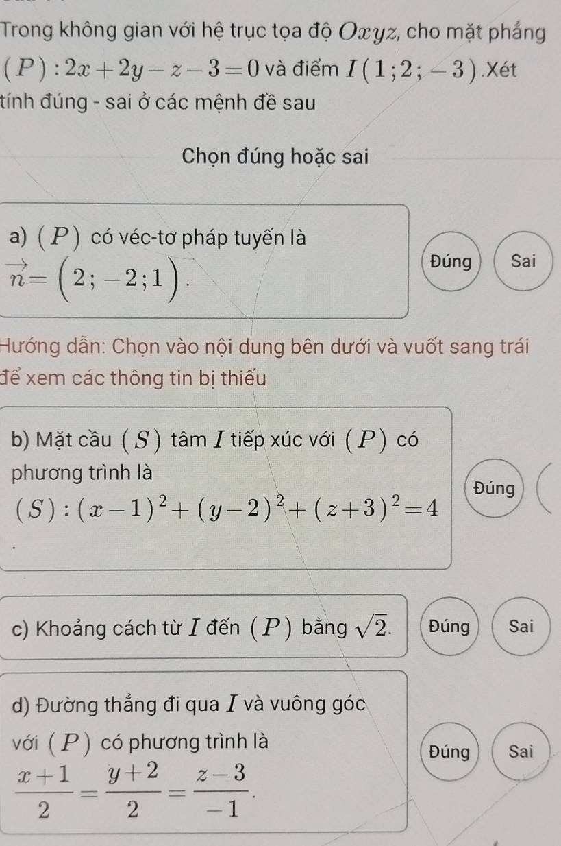 Trong không gian với hệ trục tọa độ Oxγz, cho mặt phẳng
(P):2x+2y-z-3=0 và điểm I(1;2;-3).Xét 
tính đúng - sai ở các mệnh đề sau 
Chọn đúng hoặc sai 
a)( P ) có véc-tơ pháp tuyến là
vector n=(2;-2;1). 
Đúng Sai 
Hướng dẫn: Chọn vào nội dung bên dưới và vuốt sang trái 
để xem các thông tin bị thiếu 
b) Mặt cầu ( S) tâm I tiếp xúc với (P) có 
phương trình là 
Đúng
(S):(x-1)^2+(y-2)^2+(z+3)^2=4
c) Khoảng cách từ I đến (P) bằng sqrt(2). Đúng Sai 
d) Đường thắng đi qua I và vuông góc 
với (P) có phương trình là 
Đúng Sai
 (x+1)/2 = (y+2)/2 = (z-3)/-1 .