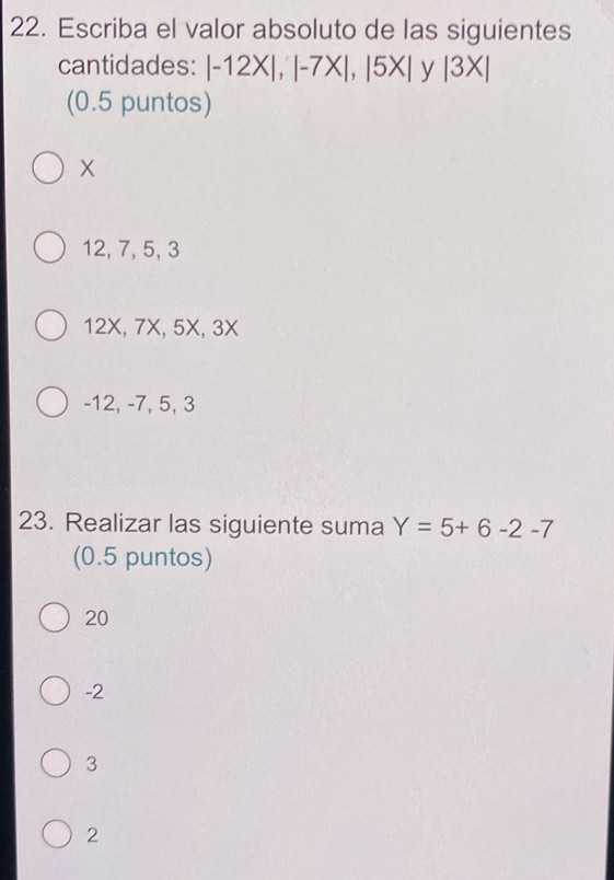 Escriba el valor absoluto de las siguientes
cantidades: |-12X|, |-7X|, |5X| y beginvmatrix 3Xendvmatrix
(0.5 puntos)
12, 7, 5, 3
12X, 7X, 5X, 3X
-12, -7, 5, 3
23. Realizar las siguiente suma Y=5+6-2-7
(0.5 puntos)
20
-2
3
2