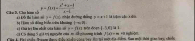 Cho hàm số y=f(x)= (x^2+x-1)/x-1 
a) Đồ thị hàm số y=f(x) nhận đường thắng y=x+1 là tiệm cận xiên. 
b) Hàm số đồng biển trên khoáng (-ac,0). 
c) Giá trị lớn nhất của hàm số y=f(x) trên đoạn [-3,0] là 1. 
đ) Có đúng 5 giá trị nguyên của m để phương trình f(x)=m vô nghiệm 
Câu 4. Hai chiếc flycam được điều khiển cùng bay lên tại một địa điểm. Sau một thời gian bay, chiếc