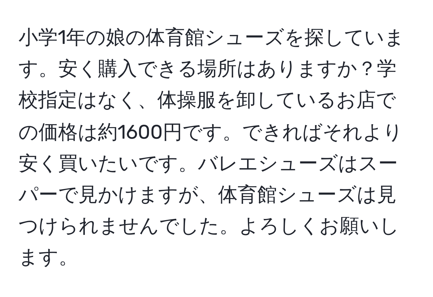 小学1年の娘の体育館シューズを探しています。安く購入できる場所はありますか？学校指定はなく、体操服を卸しているお店での価格は約1600円です。できればそれより安く買いたいです。バレエシューズはスーパーで見かけますが、体育館シューズは見つけられませんでした。よろしくお願いします。