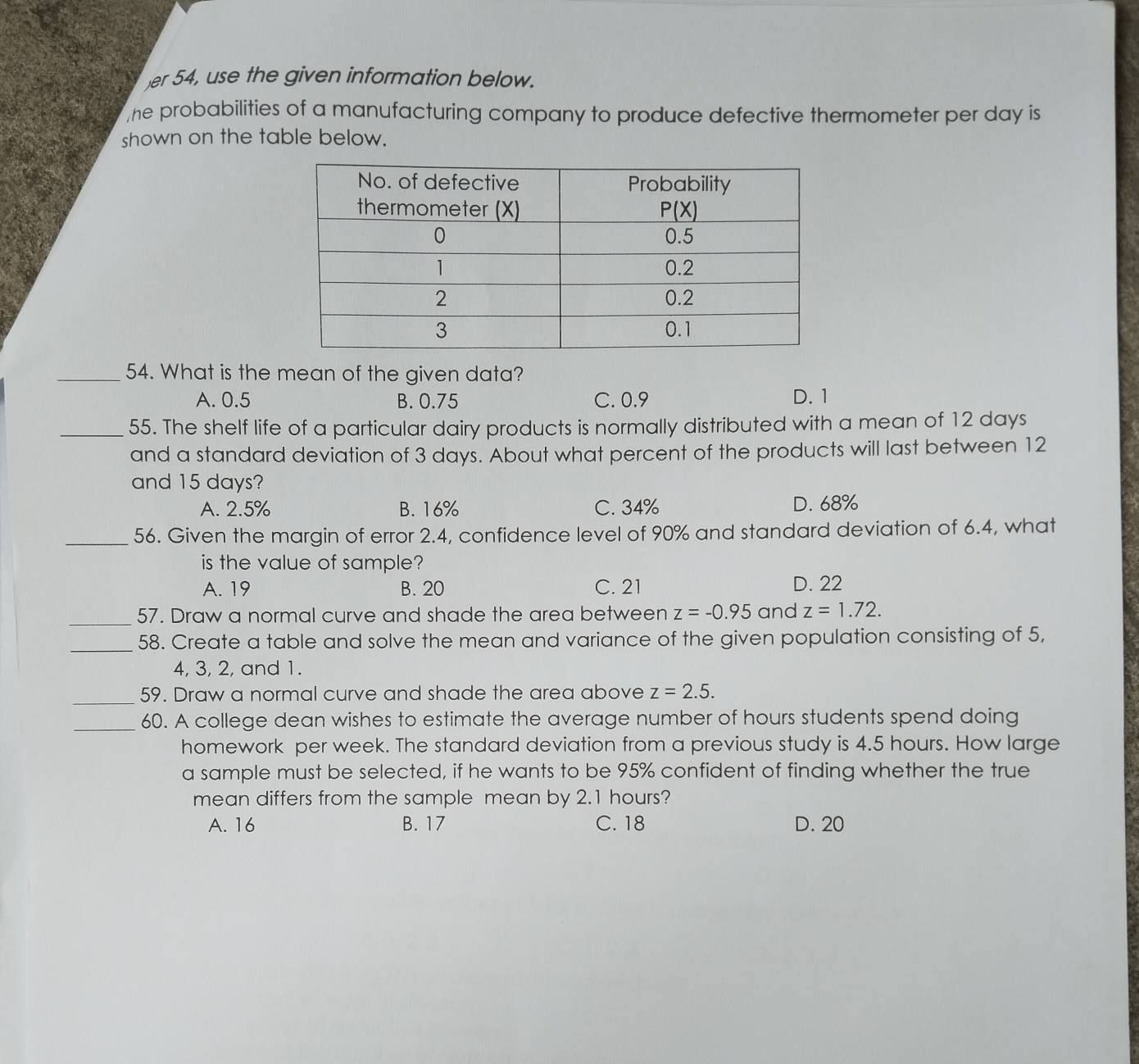 er 54, use the given information below.
he probabilities of a manufacturing company to produce defective thermometer per day is
shown on the table below.
_54. What is the mean of the given data?
A. 0.5 B. 0.75 C. 0.9 D. 1
_55. The shelf life of a particular dairy products is normally distributed with a mean of 12 days
and a standard deviation of 3 days. About what percent of the products will last between 12
and 15 days?
A. 2.5% B. 16% C. 34% D. 68%
_56. Given the margin of error 2.4, confidence level of 90% and standard deviation of 6.4, what
is the value of sample?
A. 19 B. 20 C. 21 D. 22
_57. Draw a normal curve and shade the area between z=-0.95 and z=1.72.
_
58. Create a table and solve the mean and variance of the given population consisting of 5,
4, 3, 2, and 1.
_
59. Draw a normal curve and shade the area above z=2.5.
_60. A college dean wishes to estimate the average number of hours students spend doing
homework per week. The standard deviation from a previous study is 4.5 hours. How large
a sample must be selected, if he wants to be 95% confident of finding whether the true
mean differs from the sample mean by 2.1 hours?
A. 16 B. 17 C. 18 D. 20