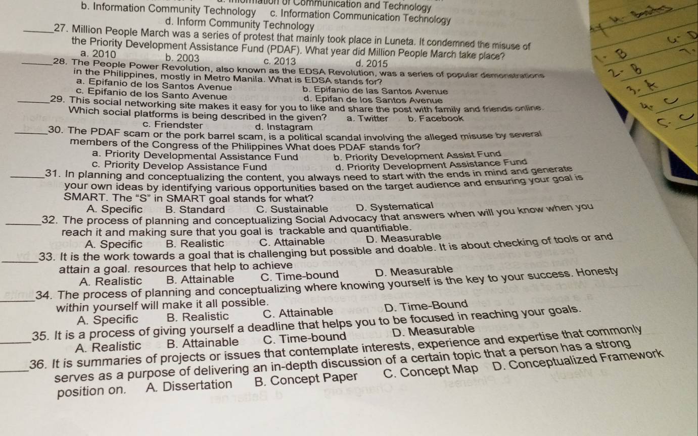 omation of Communication and Technology
b. Information Community Technology c. Information Communication Technology
d. Inform Community Technology
_27. Million People March was a series of protest that mainly took place in Luneta. It condemned the misuse of
the Priority Development Assistance Fund (PDAF). What year did Million People March take place?
a. 2010 b. 2003 c. 2013 d. 2015
_28. The People Power Revolution, also known as the EDSA Revolution, was a series of popular demonstrations
in the Philippines, mostly in Metro Manila. What is EDSA stands for?
a. Epifanio de los Santos Avenue b. Epifanio de las Santos Avenue
c. Epifanio de los Santo Avenue d. Epifan de los Santos Avenue
_29. This social networking site makes it easy for you to like and share the post with family and friends online.
Which social platforms is being described in the given? a. Twitter b. Facebook
c. Friendster d. Instagram
_30. The PDAF scam or the pork barrel scam, is a political scandal involving the alleged misuse by several
members of the Congress of the Philippines What does PDAF stands for?
a. Priority Developmental Assistance Fund b. Priority Development Assist Fund
c. Priority Develop Assistance Fund d. Priority Development Assistance Fund
_31. In planning and conceptualizing the content, you always need to start with the ends in mind and generate
your own ideas by identifying various opportunities based on the target audience and ensuring your goal is
SMART. The “S” in SMART goal stands for what?
A. Specific B. Standard C. Sustainable D. Systematical
_32. The process of planning and conceptualizing Social Advocacy that answers when will you know when you
reach it and making sure that you goal is trackable and quantifiable.
A. Specific B. Realistic C. Attainable D. Measurable
_33. It is the work towards a goal that is challenging but possible and doable. It is about checking of tools or and
attain a goal. resources that help to achieve
A. Realistic B. Attainable C. Time-bound D. Measurable
_
34. The process of planning and conceptualizing where knowing yourself is the key to your success. Honesty
within yourself will make it all possible.
A. Specific B. Realistic C. Attainable D. Time-Bound
35. It is a process of giving yourself a deadline that helps you to be focused in reaching your goals.
A. Realistic B. Attainable C. Time-bound D. Measurable
_36. It is summaries of projects or issues that contemplate interests, experience and expertise that commonly
_serves as a purpose of delivering an in-depth discussion of a certain topic that a person has a strong
position on. A. Dissertation B. Concept Paper C. Concept Map D. Conceptualized Framework