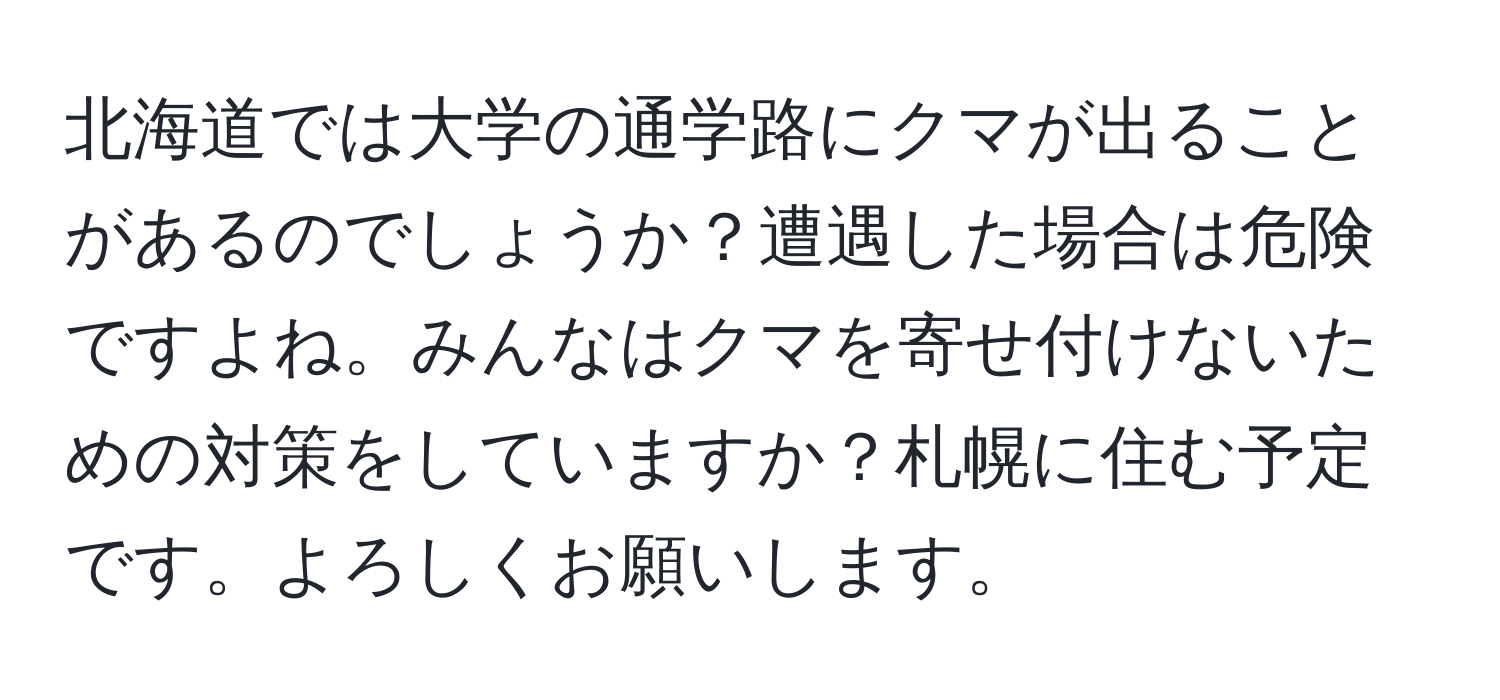 北海道では大学の通学路にクマが出ることがあるのでしょうか？遭遇した場合は危険ですよね。みんなはクマを寄せ付けないための対策をしていますか？札幌に住む予定です。よろしくお願いします。