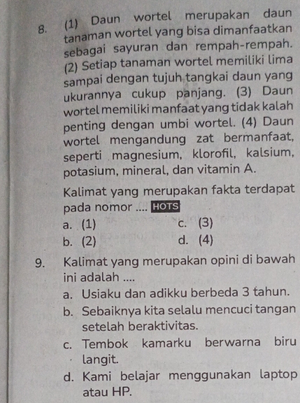 (1) Daun wortel merupakan daun
tanaman wortel yang bisa dimanfaatkan
sebagai sayuran dan rempah-rempah.
(2) Setiap tanaman wortel memiliki lima
sampai dengan tujuh tangkai daun yang
ukurannya cukup panjang. (3) Daun
wortel memiliki manfaat yang tidak kalah
penting dengan umbi wortel. (4) Daun
wortel mengandung zat bermanfaat,
seperti magnesium, klorofil, kalsium,
potasium, mineral, dan vitamin A.
Kalimat yang merupakan fakta terdapat
pada nomor .... HOTS
a. (1) c. (3)
b. (2) d. (4)
9. Kalimat yang merupakan opini di bawah
ini adalah ....
a. Usiaku dan adikku berbeda 3 tahun.
b. Sebaiknya kita selalu mencuci tangan
setelah beraktivitas.
c. Tembok kamarku berwarna biru
langit.
d. Kami belajar menggunakan laptop
atau HP.