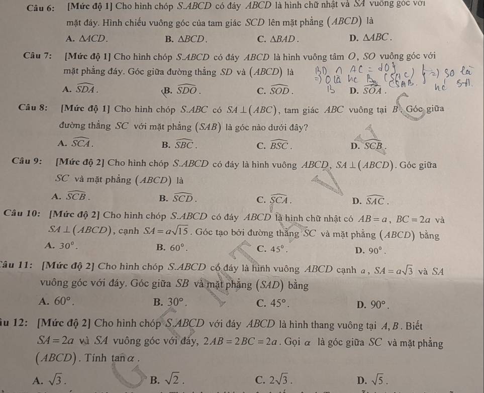 [Mức độ 1] Cho hình chóp S.ABCD có đáy ABCD là hình chữ nhật và SA vuồng góc với
mặt đáy. Hình chiếu vuông góc của tam giác SCD lên mặt phẳng (ABCD) là
A. △ ACD. B. △ BCD. C. △ BAD. D. △ ABC.
Câu 7: [Mức độ 1] Cho hình chóp S.ABCD có đáy ABCD là hình vuông tâm O, SO vuông góc với
mặt phẳng đáy. Góc giữa đường thẳng SD và (ABCD) là
A. widehat SDA. widehat SDO. C. widehat SOD. D. widehat SOA
B.
Câu 8: [Mức độ 1] Cho hình chóp S.ABC có SA⊥ (ABC) , tam giác ABC vuông tại B. Góc giữa
đường thẳng SC với mặt phẳng (SAB) là góc nào dưới đây?
A. widehat SCA. B. widehat SBC. C. widehat BSC. D. SCB
Câu 9: [Mức độ 2] Cho hình chóp S.ABCD có đáy là hình vuông ABCD, SA⊥ (ABCD). Góc giữa
SC và mặt phẳng (ABCD) là
A. widehat SCB. B. widehat SCD. C. widehat SCA. D. widehat SAC.
Câu 10: [Mức độ 2] Cho hình chóp S.ABCD có đáy ABCD là hình chữ nhật có AB=a,BC=2a và
SA⊥ (ABCD) , cạnh SA=asqrt(15). Góc tạo bởi đường thằng SC và mặt phẳng (ABCD) bằng
A. 30°. B. 60°. C. 45°. D. 90°.
Câu 11: [Mức độ 2] Cho hình chóp S.ABCD cổ đáy là hình vuông ABCD cạnh a , SA=asqrt(3) và SA
vuông góc với đáy. Góc giữa SB và mặt phẳng (SAD) bằng
A. 60°. B. 30°. C. 45°. D. 90°.
ầu 12: [Mức độ 2] Cho hình chóp S.ABCD với đáy ABCD là hình thang vuông tại A, B . Biết
SA=2a và SA vuông góc với đáy, 2AB=2BC=2a. Gọi à là góc giữa SC và mặt phẳng
(ABCD). Tinh tanα .
A. sqrt(3). B. sqrt(2). C. 2sqrt(3). D. sqrt(5).