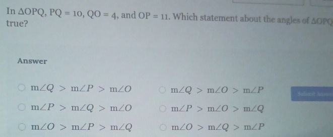 In △ OPQ, PQ=10, QO=4 , and OP=11. Which statement about the angles of △ OPQ
true?
Answer
m∠ Q>m∠ P>m∠ O m∠ Q>m∠ O>m∠ P Sahant Anw
m∠ P>m∠ Q>m∠ O m∠ P>m∠ O>m∠ Q
m∠ O>m∠ P>m∠ Q m∠ O>m∠ Q>m∠ P