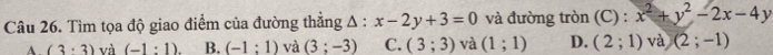 Tìm tọa độ giao điểm của đường thẳng A : x-2y+3=0 và đường tròn (C) : x^2+y^2-2x-4y
A. (3· 3) và (-1:1). B. (-1:1) và (3;-3) C. (3;3) và (1;1) D. (2;1) và (2;-1)