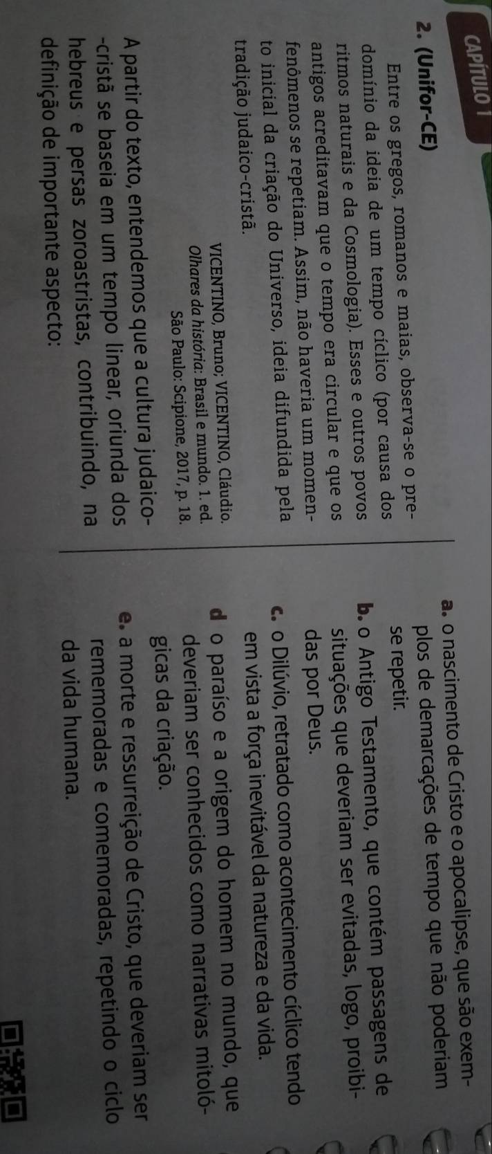 CAPÍTULO1
2. (Unifor-CE) as o nascimento de Cristo e o apocalipse, que são exem-
Entre os gregos, romanos e maias, observa-se o pre- plos de demarcações de tempo que não poderiam
se repetir.
domínio da ideia de um tempo cíclico (por causa dos
ritmos naturais e da Cosmologia). Esses e outros povos b o Antigo Testamento, que contém passagens de
antigos acreditavam que o tempo era circular e que os situações que deveriam ser evitadas, logo, proibi-
fenômenos se repetiam. Assim, não haveria um momen- das por Deus.
to inicial da criação do Universo, ideia difundida pela
cs o Dilúvio, retratado como acontecimento cíclico tendo
tradição judaico-cristã.
em vista a força inevitável da natureza e da vida.
VICENTINO, Bruno; VICENTINO, Cláudio.
do paraíso e a origem do homem no mundo, que
Olhares da história: Brasil e mundo. 1. ed.
São Paulo: Scipione, 2017, p. 18. deveriam ser conhecidos como narrativas mitoló-
gicas da criação.
A partir do texto, entendemos que a cultura judaico-
-cristã se baseia em um tempo linear, oriunda dos e a morte e ressurreição de Cristo, que deveriam ser
hebreus e persas zoroastristas, contribuindo, na rememoradas e comemoradas, repetindo o ciclo
da vida humana.
definição de importante aspecto: