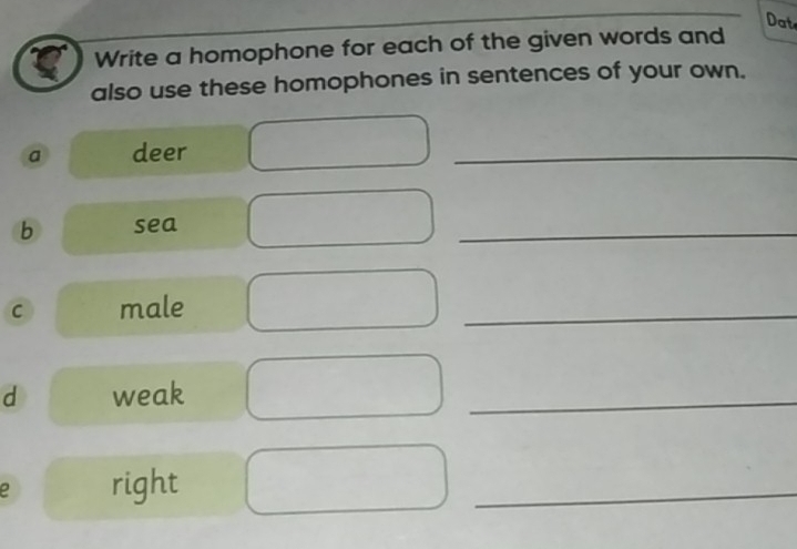 Dat 
Write a homophone for each of the given words and 
also use these homophones in sentences of your own. 
a deer 
_ 
b sea 
_ 
C male 
_ 
d weak 
_ 
e right 
_