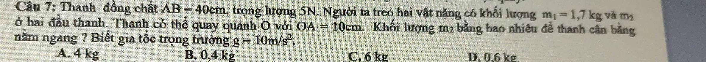 Thanh đồng chất AB=40cm 1, trọng lượng 5N. Người ta treo hai vật nặng có khối lượng m_1=1,7kg và m_2
ở hai đầu thanh. Thanh có thể quay quanh O với OA=10cm Khổi lượng m2 bằng bao nhiêu đề thanh cân bằng
nằm ngang ? Biết gia tốc trọng trường g=10m/s^2.
A. 4 kg B. 0,4 kg C. 6 kg D. 0.6 kg