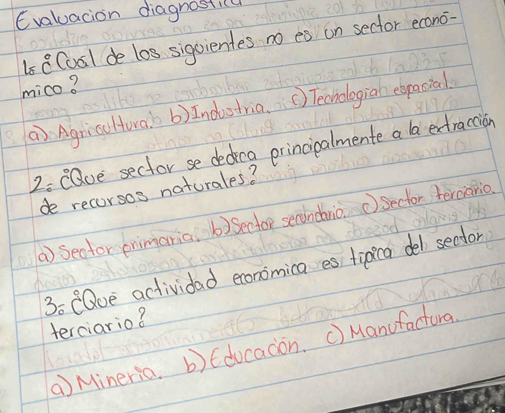 Evaluacion diagnostic
1s 8Coal de los sigoientes no es on sector econo
mico?
a) Agriccltora. b b)Indostria. () Techologiah elpacial
2 eaue sector se dedica principalmente a la extraccion
de recorsos naturales?
a) Secfor pnimaria. b)Sector secondanio. ①Sector terciario.
3o CQue actividad economica es tipica del sedor
terciario?
a Mineria. b)Educadon. c) Manufactura