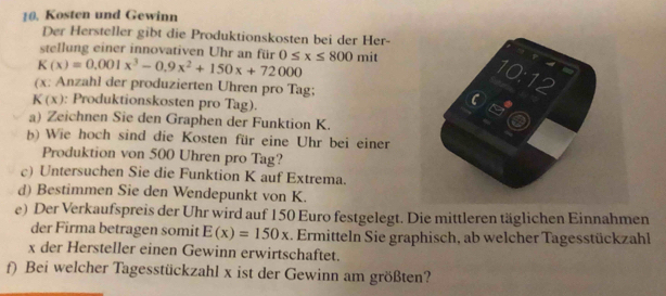 Kosten und Gewinn 
Der Hersteller gibt die Produktionskosten bei der Her- 
stellung einer innovativen Uhr an für
K(x)=0.001x^3-0.9x^2+150x+72000 0≤ x≤ 800 mit 
10:12 
(x: Anzahl der produzierten Uhren pro Tag;
K(x) : Produktionskosten pro Tag). 
C a 
a) Zeichnen Sie den Graphen der Funktion K. 
b) Wie hoch sind die Kosten für eine Uhr bei einer 
Produktion von 500 Uhren pro Tag? 
c) Untersuchen Sie die Funktion K auf Extrema. 
d) Bestimmen Sie den Wendepunkt von K. 
e) Der Verkaufspreis der Uhr wird auf 150 Euro festgelegt. Die mittleren täglichen Einnahmen 
der Firma betragen somit E(x)=150x. Ermitteln Sie graphisch, ab welcher Tagesstückzahl 
x der Hersteller einen Gewinn erwirtschaftet. 
f) Bei welcher Tagesstückzahl x ist der Gewinn am größten?