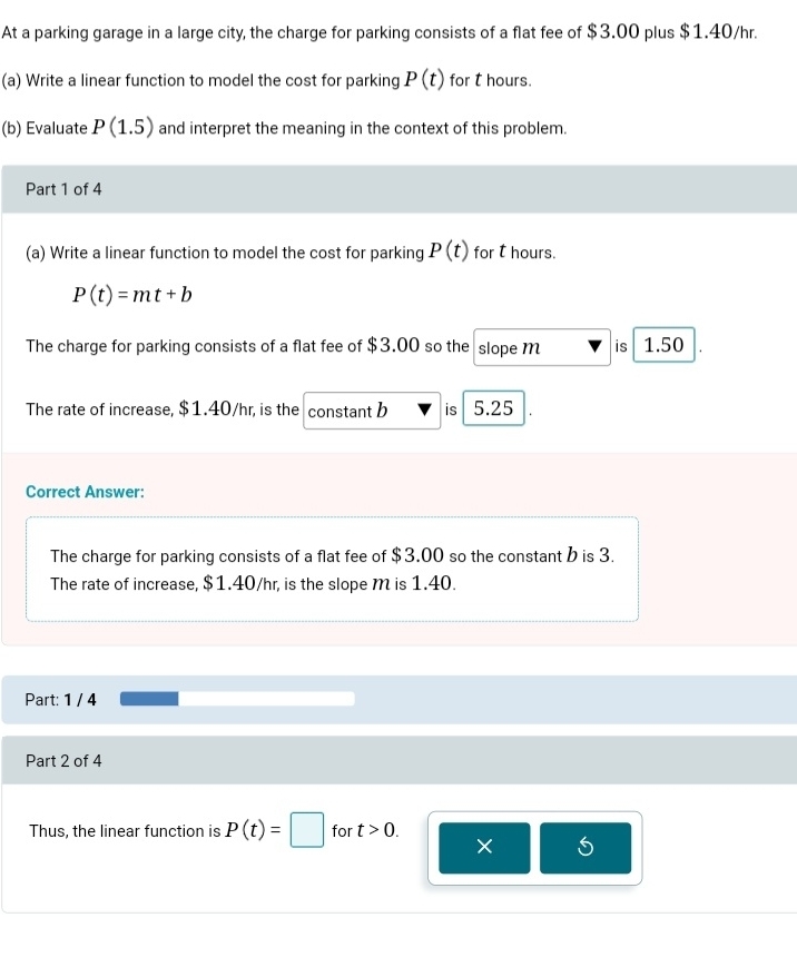 At a parking garage in a large city, the charge for parking consists of a flat fee of $3.00 plus $1.40/hr.
(a) Write a linear function to model the cost for parking P(t) for t hours.
(b) Evaluate P(1.5) and interpret the meaning in the context of this problem.
Part 1 of 4
(a) Write a linear function to model the cost for parking P(t) for t hours.
P(t)=mt+b
The charge for parking consists of a flat fee of $3.00 so the slope m is 1.50
The rate of increase, $1.40/hr, is the constant b is 5.25
Correct Answer:
The charge for parking consists of a flat fee of $3.00 so the constant b is 3.
The rate of increase, $1.40/hr, is the slope M is 1.40.
Part: 1 / 4
Part 2 of 4
Thus, the linear function is P(t)=□ for t>0. 
×