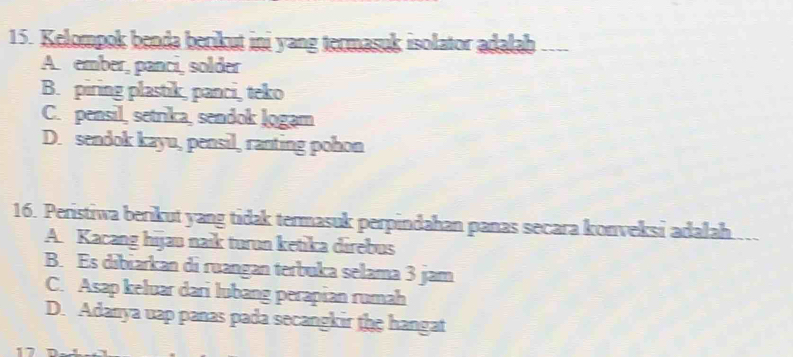 Kelompok benda berikut ini yang termasuk isolator adalab ___
A. ember, panci, solder
B. piring plastik, panci, teko
C. pensil, setrika, sendok Jogam
D. sendok kayu, pensil, ranting pohon
16. Peristiwa berikut yang tidak termasuk perpindahan panas secara konveksi adalah
A. Kacang hijau naik turun ketika direbus
B. Es dibiarkan di ruangan terbuka selama 3 jam
C. Asap keluar dari lubang perapian rumah
D. Adanya uap panas pada secangkir the hangat