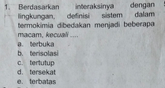 Berdasarkan interaksinya dengan
lingkungan, definisi sistem dalam
termokimia dibedakan menjadi beberapa
macam, kecuali ....
a. terbuka
b. terisolasi
c. tertutup
d. tersekat
e. terbatas