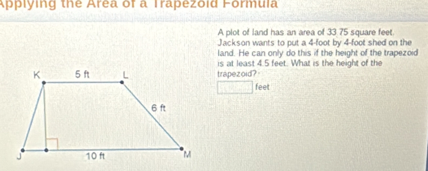 Applying the Area of a Trapezoid Formula 
A plot of land has an area of 33 75 square feet. 
Jackson wants to put a 4-foot by 4-foot shed on the 
land. He can only do this if the height of the trapezoid 
is at least 4.5 feet. What is the height of the 
trapezoid?
feet