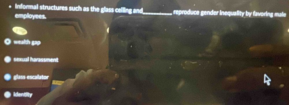 Informal structures such as the glass ceiling and _reproduce gender inequality by favoring male
employees.
wealth gap
sexual harassment
glass escalator
Identity