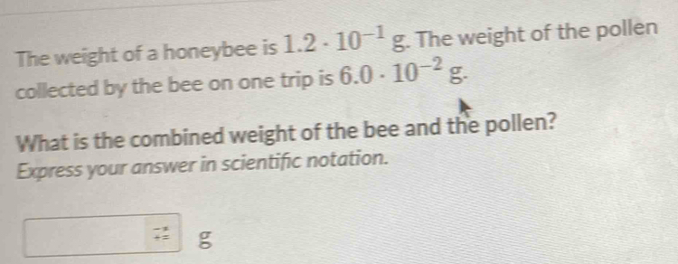 The weight of a honeybee is 1.2· 10^(-1)g. The weight of the pollen 
collected by the bee on one trip is 6.0· 10^(-2)g. 
What is the combined weight of the bee and the pollen? 
Express your answer in scientific notation.
σ