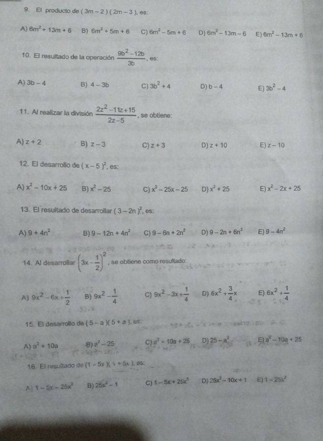 El producto de (3m-2)(2m-3) , es:
A) 6m^2+13m+6 B) 6m^2+5m+6 C) 6m^2-5m+6 D) 6m^2-13m-6 E) 6m^2-13m+6
10. El resultado de la operación  (9b^2-12b)/3b  , es:
A) 3b-4 B) 4-3b C) 3b^2+4 D) b-4 E) 3b^2-4
11. Al realizar la división  (2z^2-11z+15)/2z-5  , se obtiene:
A) z+2 B) z-3 C) z+3 D) z+10 E) z-10
12. El desarrollo de (x-5)^2 , es:
A) x^2-10x+25 B) x^2-25 C) x^2-25x-25 D) x^2+25 E) x^2-2x+25
13. El resultado de desarrollar (3-2n)^2 , es:
A) 9+4n^2 B) 9-12n+4n^2 C) 9-6n+2n^2 D) 9-2n+6n^2 E) 9-4n^2
14. Al desarrollar (3x- 1/2 )^2 , se obtiene como resultado:
A) 9x^2-6x+ 1/2  B) 9x^2- 1/4  C) 9x^2-3x+ 1/4  D) 6x^2+ 3/4 x E) 6x^2+ 1/4 
15. El desarrollo de (5-a)(5+a) , es:
A) a^2+10a 8) a^2-25 C a^2+10a+25 D) 25-a^2 E) a^2-10a+25
16. El resultado de (1-5x)(+5x). , B5:
A 1-5x-25x^2 B) 25x^2-1 C) 1-5x+25x^2 D) 25x^2-10x+1 E) 1-25x^2