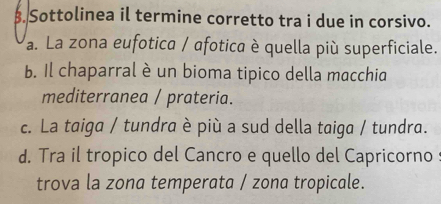 Sottolinea il termine corretto tra i due in corsivo.
a. La zona eufotica / afotica è quella più superficiale.
b. Il chaparral è un bioma tipico della macchia
mediterranea / prateria.
c. La taiga / tundra è più a sud della taiga / tundra.
d. Tra il tropico del Cancro e quello del Capricorno s
trova la zona temperata / zona tropicale.