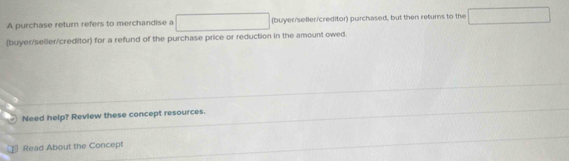 A purchase return refers to merchandise a □ (buyer/seller/creditor) purchased, but then returns to the □ 
(buyer/seller/creditor) for a refund of the purchase price or reduction in the amount owed. 
Need help? Review these concept resources. 
Read About the Concept