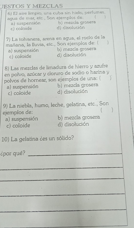 JESTOS Y MEZCLAS
6) El aire limpio, una cuba sin hielo, perfumes,
agua de mar, etc., Son ejemplos de: 
a) suspensión b) mezcla grosera
c) coloide d) disolución
7) La tolvanera, arena en agua, el rocío de la
mañana, la lluvia, etc., Son ejemplos de: ( )
a) suspensión b) mezcla grosera
c) coloide d) disolución
8) Las mezclas de limadura de hierro y azufre
en polvo, azúcar y cloruro de sodio o harina y
polvos de hornear, son ejemplos de una: ( )
a) suspensión b) mezcla grosera
c) coloide d) disolución
9) La niebla, humo, leche, gelatina, etc., Son
ejemplos de: U 
a) suspensión b) mezcla grosera
c) coloide d) disolución
10) La gelatina ¿es un sólido?
¿por qué?_
_
_
_
_
_