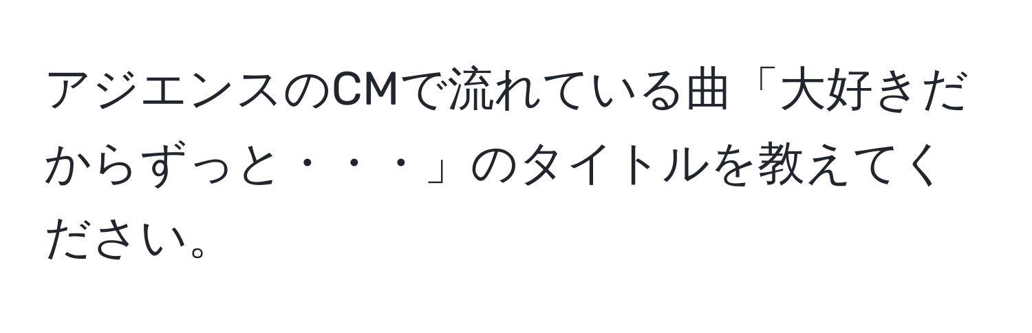 アジエンスのCMで流れている曲「大好きだからずっと・・・」のタイトルを教えてください。