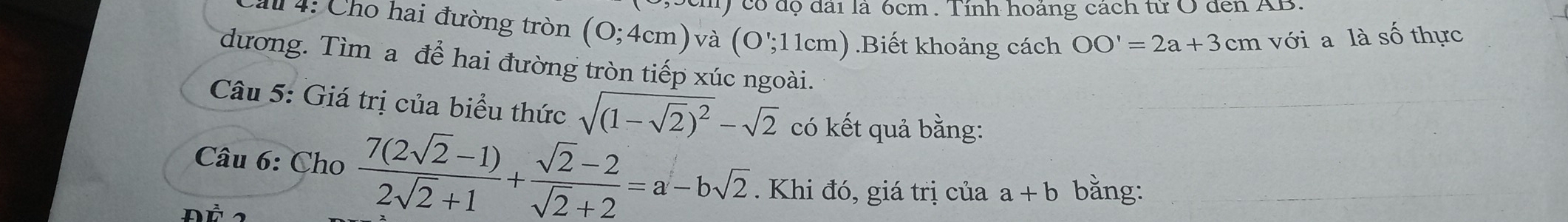 ) có độ đai là 6cm. Tính hoảng cách từ O đen AB. 
Cau 4: Cho hai đường tròn (0;4cm)v à (O';11cm).Biết khoảng cách OO'=2a+3cm với a là số thực 
dương. Tìm a để hai đường tròn tiếp xúc ngoài. 
Câu 5: Giá trị của biểu thức sqrt((1-sqrt 2))^2-sqrt(2) có kết quả bằng: 
Câu 6: Cho  (7(2sqrt(2)-1))/2sqrt(2)+1 + (sqrt(2)-2)/sqrt(2)+2 =a-bsqrt(2). Khi đó, giá trị của a+b bằng: