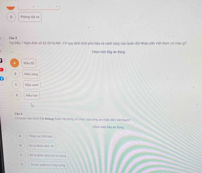 D Phòng nội vụ
Câu 3
Tại Điều 7 Nghị định số 82/2016/NĐ - CP quy định hình phù hiệu và cành tùng của Quân đội Nhân dân Việt Nam có màu gì?
Chọn một đáp án đúng
A Màu đỏ
B Màu vàng
C Màu xanh
D Màu bạc
Câu 4
Cơ quan nào dưới đây không thuộc hệ thống tố chức của công an nhân dân Việt Nam?
Chọn một đáp án đùng
A Tổng cục tình báo.
B Bộ tư lệnh cảnh vệ.
C Bộ tư lệnh cảnh sát vũ trang
D Tòa án quân sự trung ương